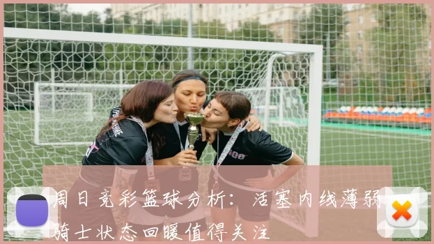 周日竞彩篮球分析：活塞内线薄弱骑士状态回暖值得关注