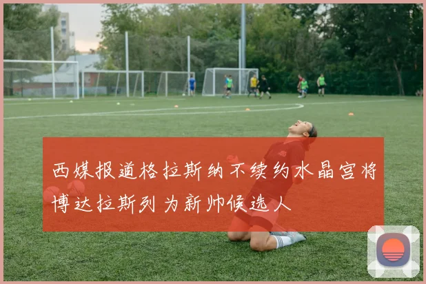 西媒报道格拉斯纳不续约水晶宫将博达拉斯列为新帅候选人