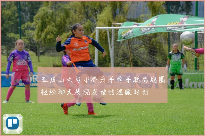 亚历山大与小乔丹手牵手脱离战圈轻松聊天展现友谊的温暖时刻