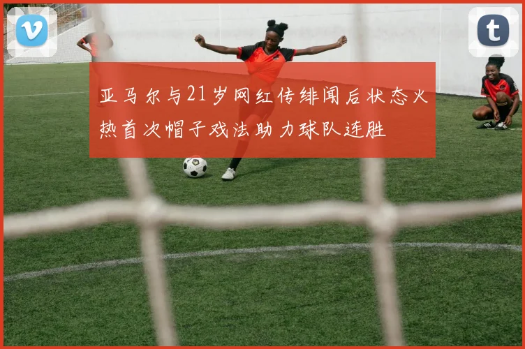 亚马尔与21岁网红传绯闻后状态火热首次帽子戏法助力球队连胜