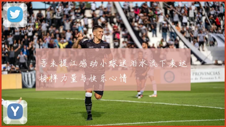 吾米提江感动小球迷泪水流下表达榜样力量与快乐心情