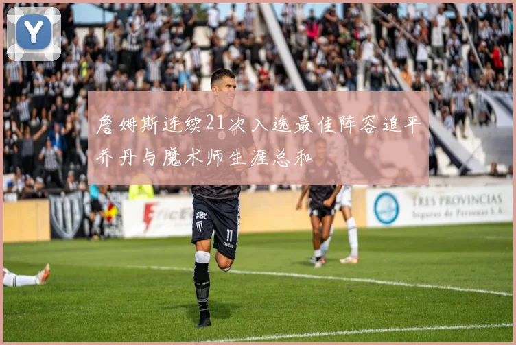 詹姆斯连续21次入选最佳阵容追平乔丹与魔术师生涯总和