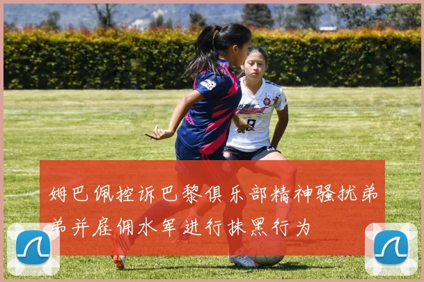 姆巴佩控诉巴黎俱乐部精神骚扰弟弟并雇佣水军进行抹黑行为