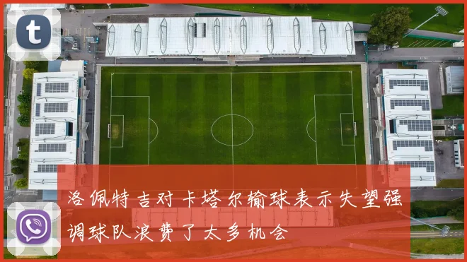 洛佩特吉对卡塔尔输球表示失望强调球队浪费了太多机会