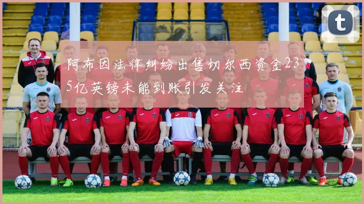 阿布因法律纠纷出售切尔西资金235亿英镑未能到账引发关注