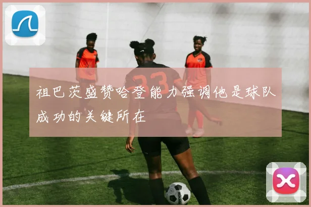 祖巴茨盛赞哈登能力强调他是球队成功的关键所在