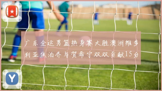 广东全运男篮热身赛大胜澳洲维多利亚焦泊乔与贺希宁双双贡献15分表现出色
