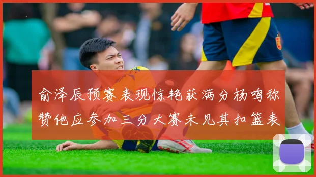 俞泽辰预赛表现惊艳获满分杨鸣称赞他应参加三分大赛未见其扣篮表现