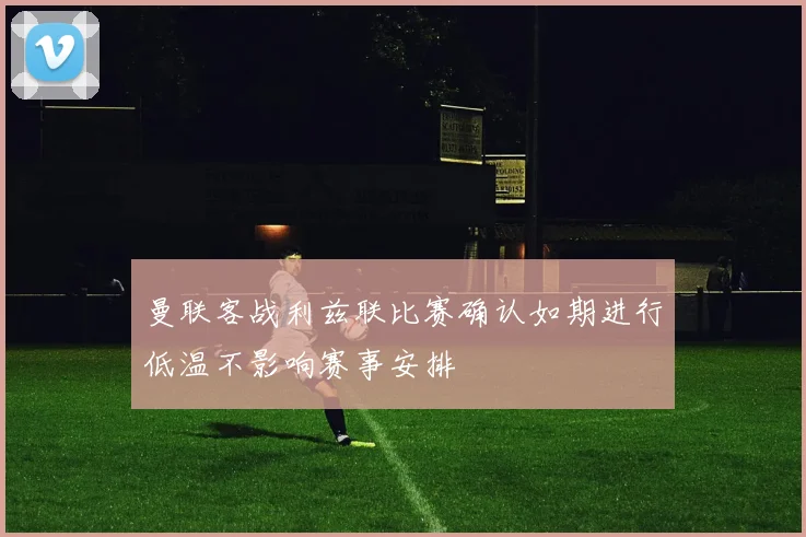 曼联客战利兹联比赛确认如期进行低温不影响赛事安排