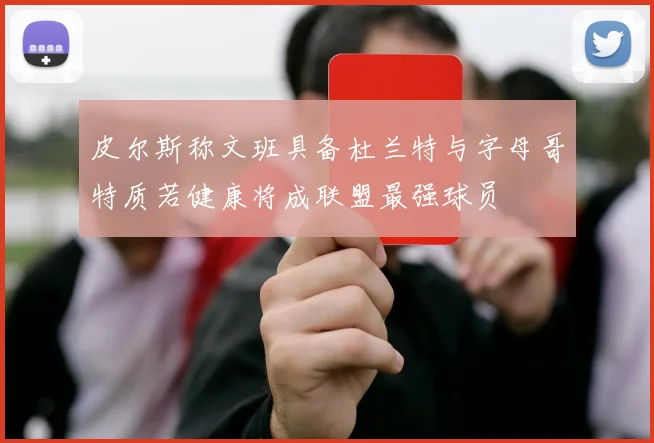 皮尔斯称文班具备杜兰特与字母哥特质若健康将成联盟最强球员