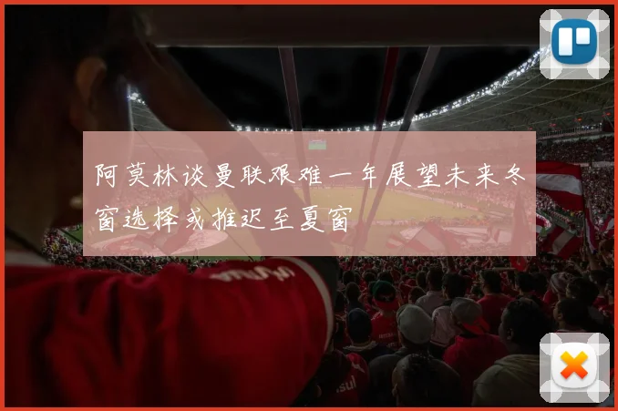 阿莫林谈曼联艰难一年展望未来冬窗选择或推迟至夏窗