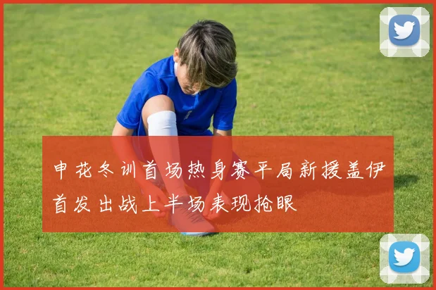 申花冬训首场热身赛平局新援盖伊首发出战上半场表现抢眼