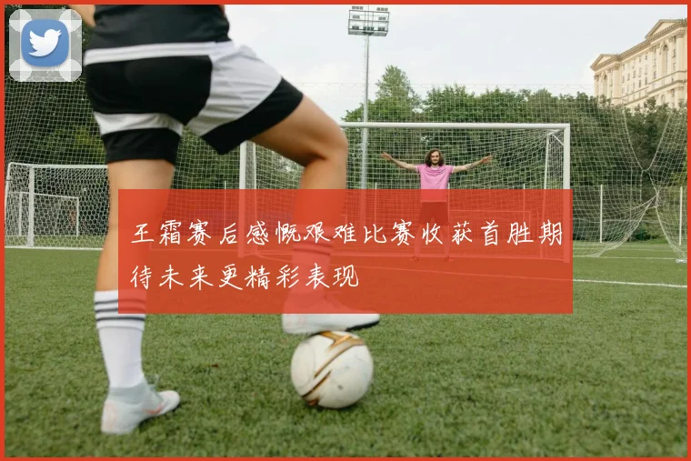 王霜赛后感慨艰难比赛收获首胜期待未来更精彩表现