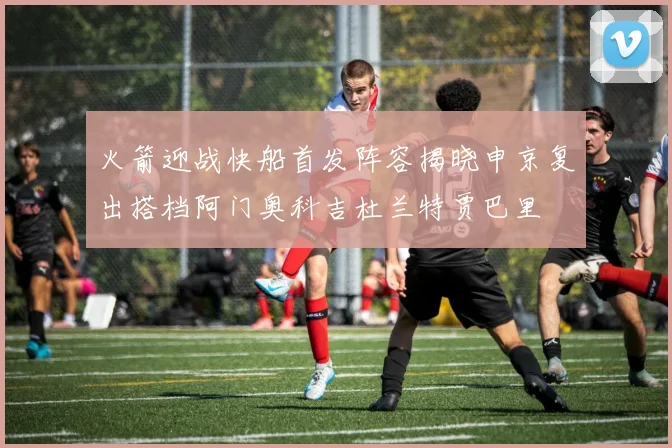 火箭迎战快船首发阵容揭晓申京复出搭档阿门奥科吉杜兰特贾巴里