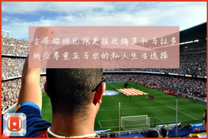 古蒂称姆巴佩更接近梅罗和马拉多纳应尊重亚马尔的私人生活选择