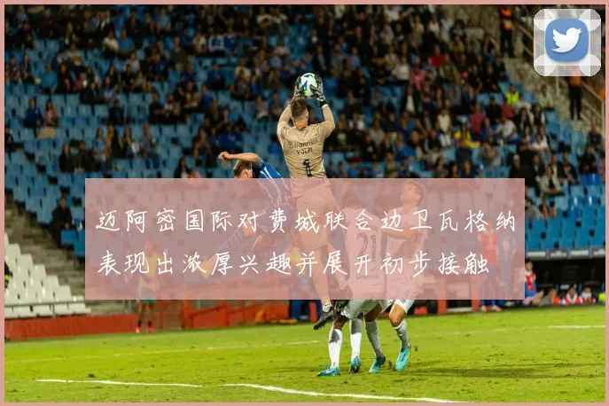 迈阿密国际对费城联合边卫瓦格纳表现出浓厚兴趣并展开初步接触