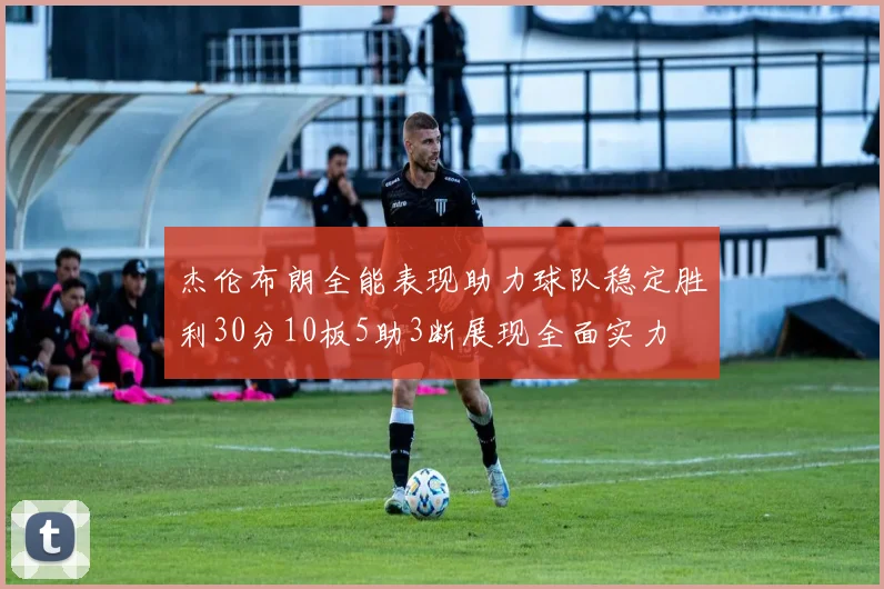 杰伦布朗全能表现助力球队稳定胜利30分10板5助3断展现全面实力